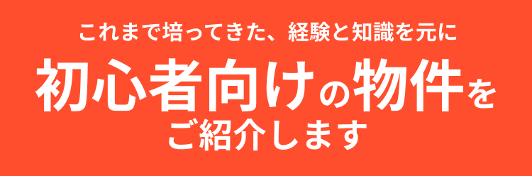 これまで培ってきた、経験と知識を元に初心者向けの物件をご紹介します